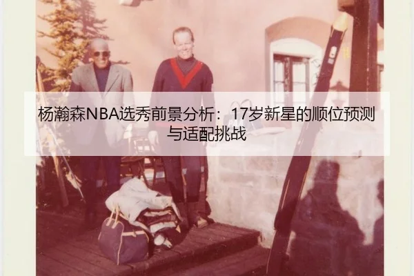 杨瀚森NBA选秀前景分析：17岁新星的顺位预测与适配挑战